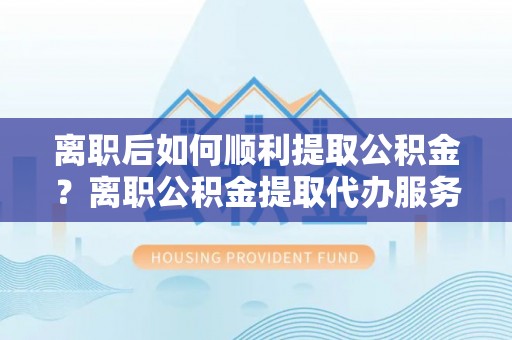 五指山离职后如何顺利提取公积金？离职公积金提取代办服务帮你搞定！