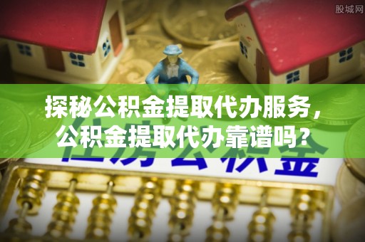 五指山探秘公积金提取代办服务，公积金提取代办靠谱吗？