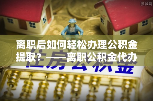 五指山离职后如何轻松办理公积金提取？——离职公积金代办提取服务详解