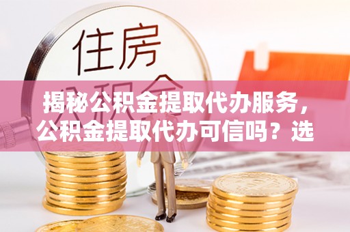 五指山揭秘公积金提取代办服务，公积金提取代办可信吗？选择前你需要知道的真相