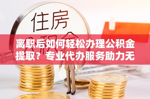 五指山离职后如何轻松办理公积金提取？专业代办服务助力无忧