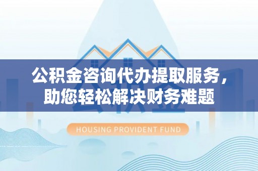 五指山公积金咨询代办提取服务，助您轻松解决财务难题